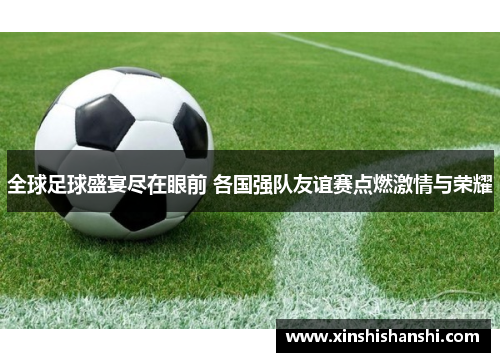 全球足球盛宴尽在眼前 各国强队友谊赛点燃激情与荣耀