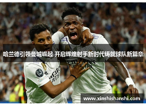 哈兰德引领曼城崛起 开启辉煌射手新时代铸就球队新篇章